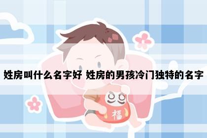 姓房叫什么名字好 姓房的男孩冷门独特的名字