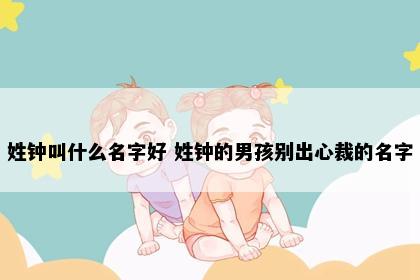 姓钟叫什么名字好 姓钟的男孩别出心裁的名字