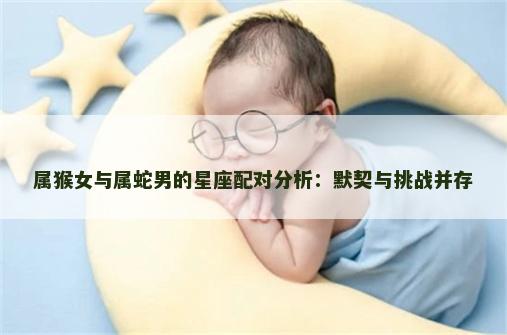 属猴女与属蛇男的星座配对分析：默契与挑战并存