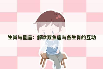 生肖与星座：解读双鱼座与各生肖的互动