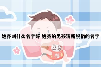 姓齐叫什么名字好 姓齐的男孩清新脱俗的名字