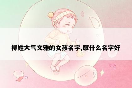 柳姓大气文雅的女孩名字,取什么名字好