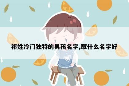 祁姓冷门独特的男孩名字,取什么名字好